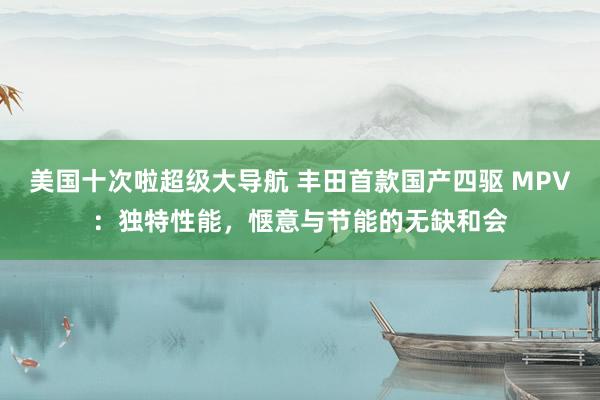 美国十次啦超级大导航 丰田首款国产四驱 MPV：独特性能，惬意与节能的无缺和会