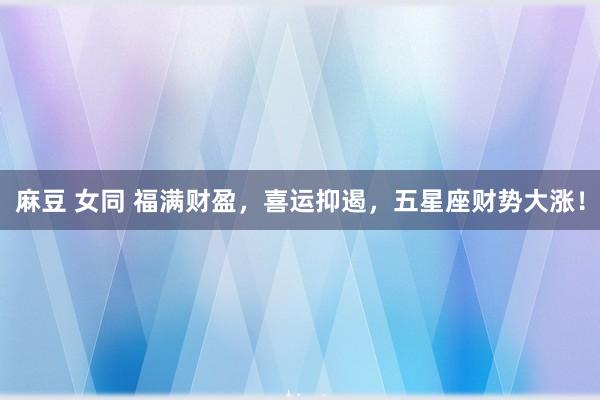 麻豆 女同 福满财盈，喜运抑遏，五星座财势大涨！