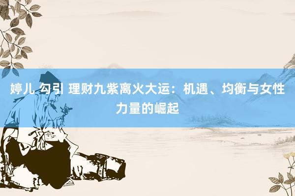 婷儿 勾引 理财九紫离火大运：机遇、均衡与女性力量的崛起