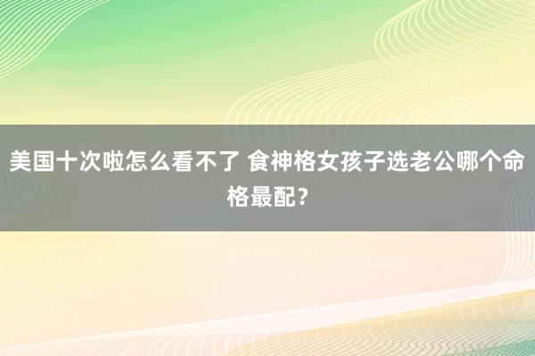 美国十次啦怎么看不了 食神格女孩子选老公哪个命格最配？