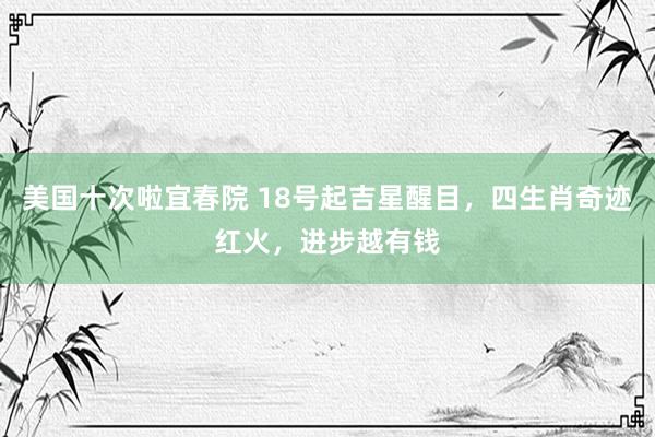 美国十次啦宜春院 18号起吉星醒目，四生肖奇迹红火，进步越有钱