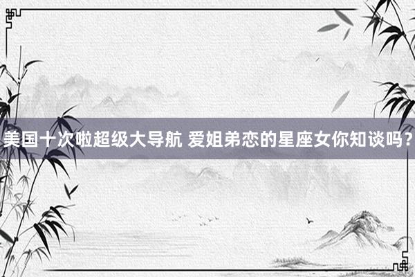 美国十次啦超级大导航 爱姐弟恋的星座女你知谈吗？