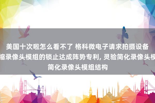 美国十次啦怎么看不了 格科微电子请求拍摄设备的可伸缩录像头模组的锁止达成阵势专利, 灵验简化录像头模组结构