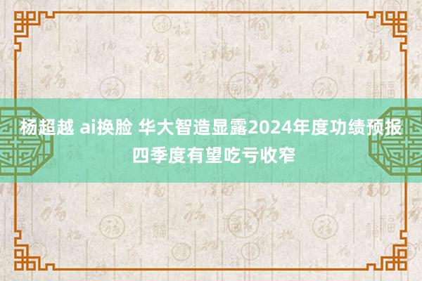 杨超越 ai换脸 华大智造显露2024年度功绩预报 四季度有望吃亏收窄