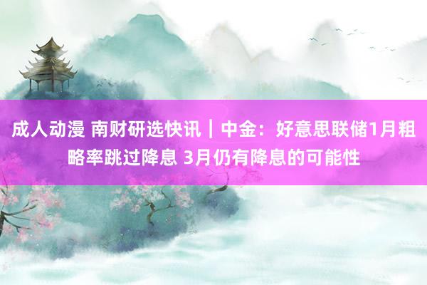 成人动漫 南财研选快讯︱中金：好意思联储1月粗略率跳过降息 3月仍有降息的可能性
