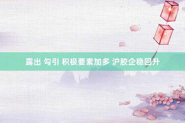 露出 勾引 积极要素加多 沪胶企稳回升
