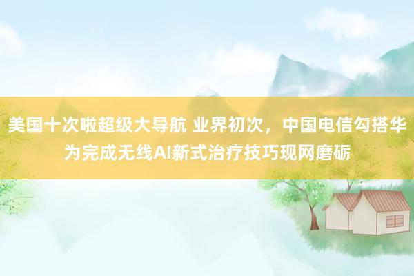 美国十次啦超级大导航 业界初次，中国电信勾搭华为完成无线AI新式治疗技巧现网磨砺
