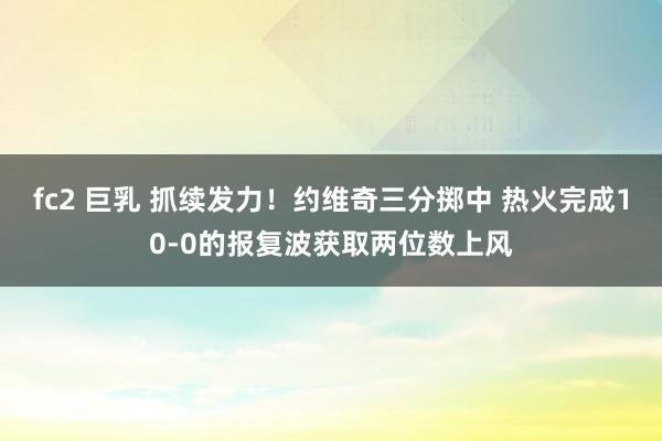 fc2 巨乳 抓续发力！约维奇三分掷中 热火完成10-0的报复波获取两位数上风