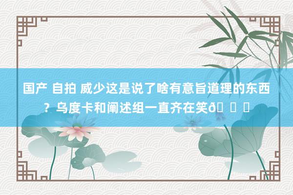 国产 自拍 威少这是说了啥有意旨道理的东西？乌度卡和阐述组一直齐在笑😂