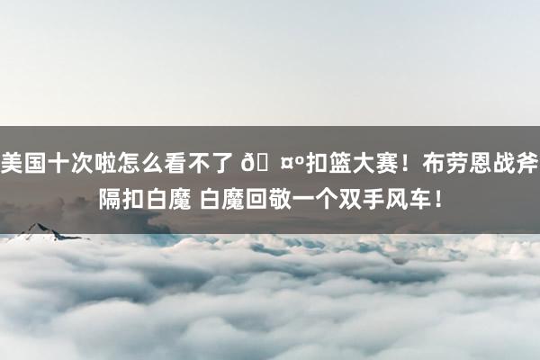 美国十次啦怎么看不了 🤺扣篮大赛！布劳恩战斧隔扣白魔 白魔回敬一个双手风车！