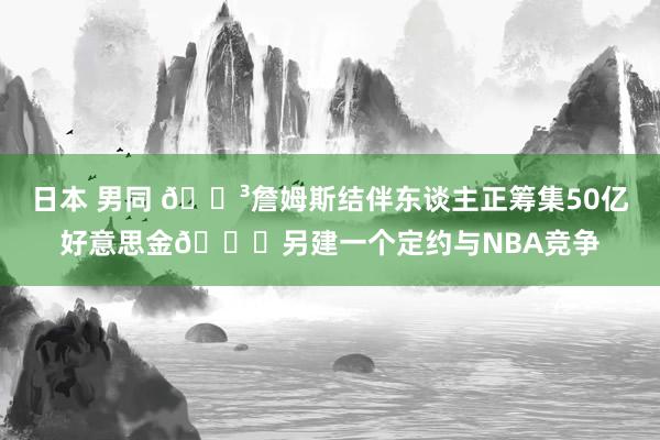 日本 男同 😳詹姆斯结伴东谈主正筹集50亿好意思金🏀另建一个定约与NBA竞争