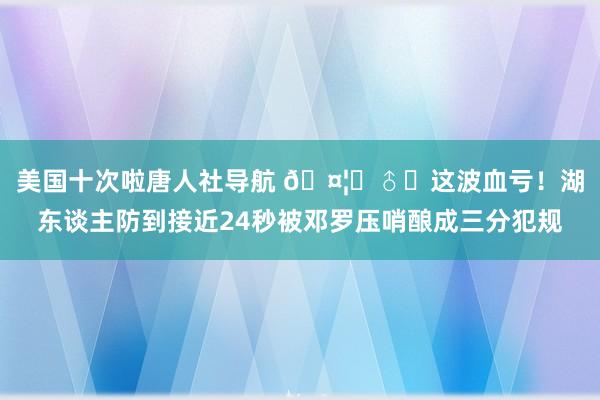 美国十次啦唐人社导航 🤦‍♂️这波血亏！湖东谈主防到接近24秒被邓罗压哨酿成三分犯规