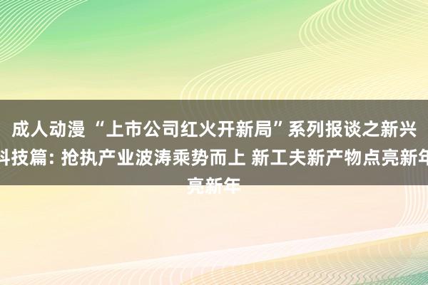 成人动漫 “上市公司红火开新局”系列报谈之新兴科技篇: 抢执产业波涛乘势而上 新工夫新产物点亮新年