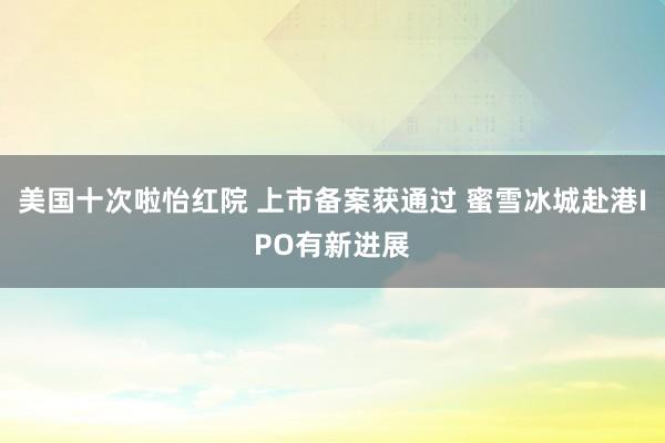 美国十次啦怡红院 上市备案获通过 蜜雪冰城赴港IPO有新进展