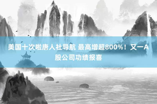美国十次啦唐人社导航 最高增超800%！又一A股公司功绩报喜