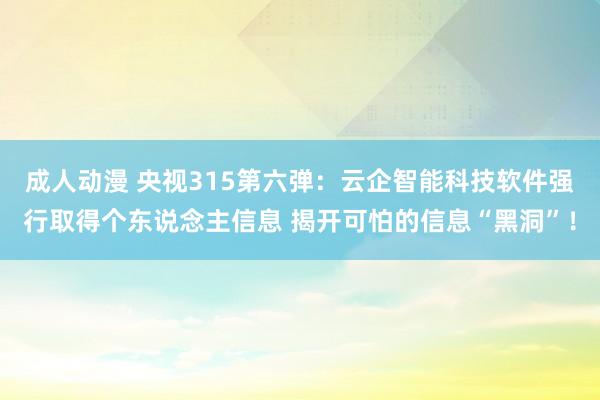 成人动漫 央视315第六弹：云企智能科技软件强行取得个东说念主信息 揭开可怕的信息“黑洞”！