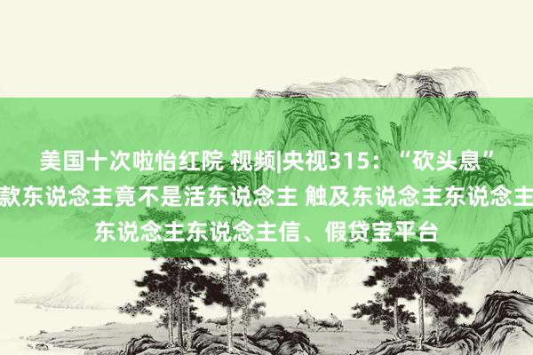 美国十次啦怡红院 视频|央视315：“砍头息”再现！电子签放款东说念主竟不是活东说念主 触及东说念主东说念主信、假贷宝平台
