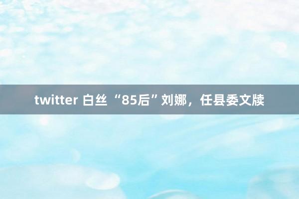twitter 白丝 “85后”刘娜，任县委文牍