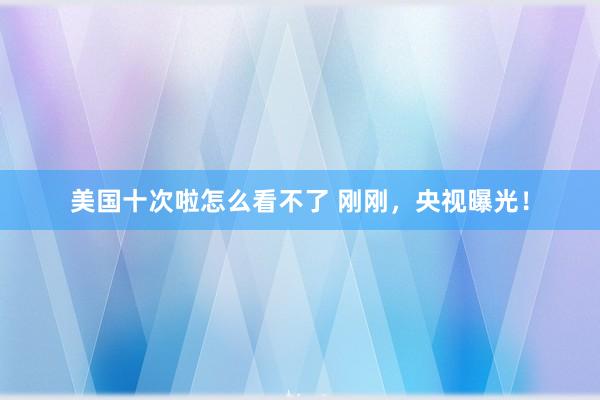 美国十次啦怎么看不了 刚刚，央视曝光！