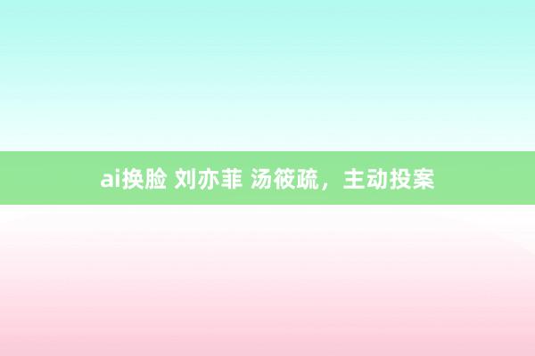 ai换脸 刘亦菲 汤筱疏，主动投案