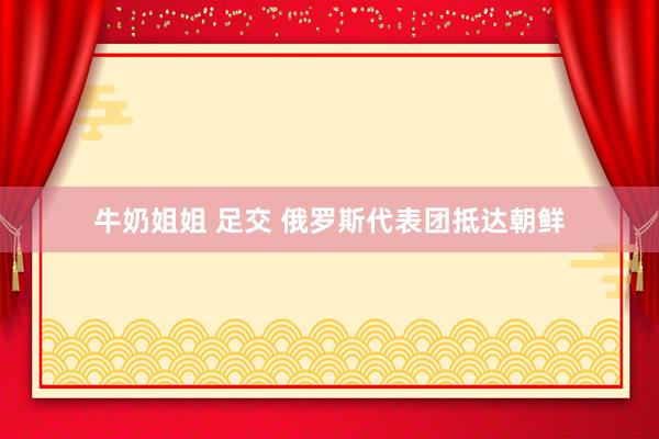 牛奶姐姐 足交 俄罗斯代表团抵达朝鲜