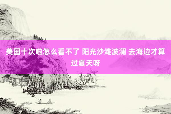 美国十次啦怎么看不了 阳光沙滩波澜 去海边才算过夏天呀