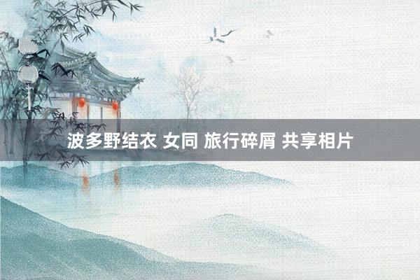 波多野结衣 女同 旅行碎屑 共享相片
