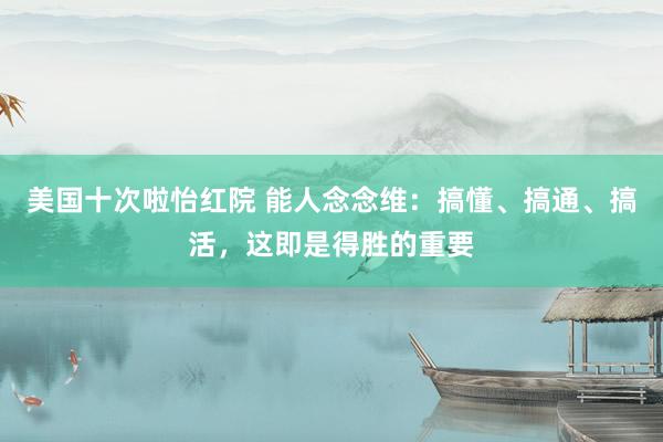 美国十次啦怡红院 能人念念维：搞懂、搞通、搞活，这即是得胜的重要