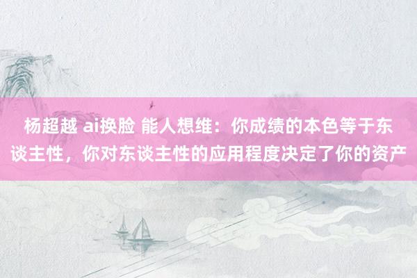 杨超越 ai换脸 能人想维：你成绩的本色等于东谈主性，你对东谈主性的应用程度决定了你的资产