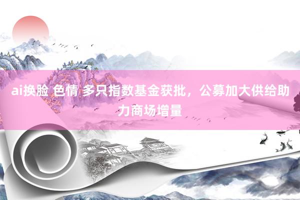 ai换脸 色情 多只指数基金获批，公募加大供给助力商场增量