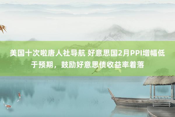美国十次啦唐人社导航 好意思国2月PPI增幅低于预期，鼓励好意思债收益率着落