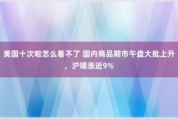 美国十次啦怎么看不了 国内商品期市午盘大批上升，沪锡涨近9%