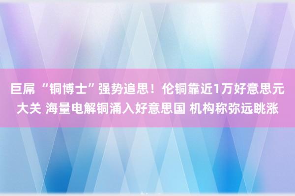 巨屌 “铜博士”强势追思！伦铜靠近1万好意思元大关 海量电解铜涌入好意思国 机构称弥远眺涨