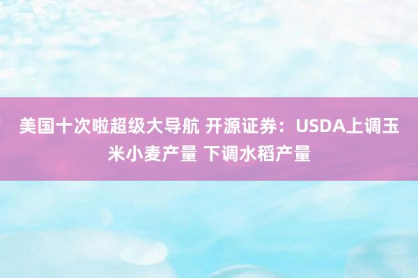美国十次啦超级大导航 开源证券：USDA上调玉米小麦产量 下调水稻产量