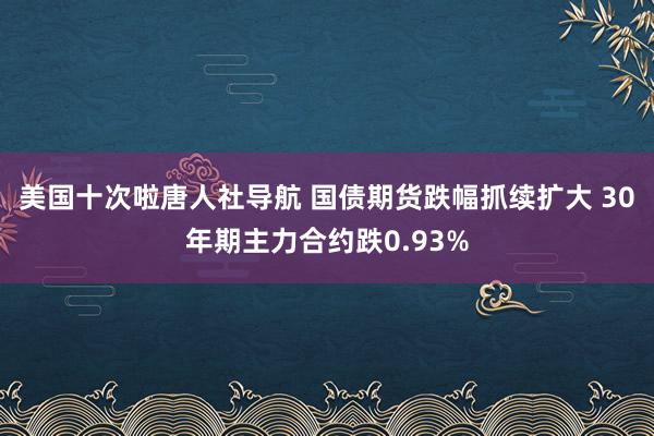 美国十次啦唐人社导航 国债期货跌幅抓续扩大 30年期主力合约跌0.93%