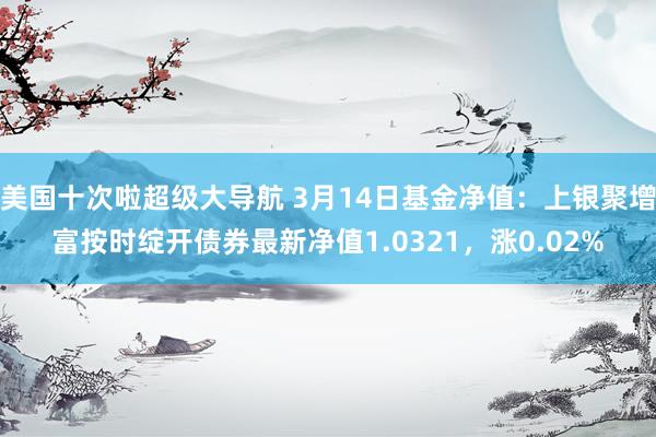 美国十次啦超级大导航 3月14日基金净值：上银聚增富按时绽开债券最新净值1.0321，涨0.02%