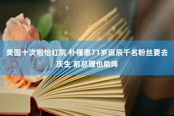 美国十次啦怡红院 朴槿惠71岁诞辰千名粉丝要去庆生 前总理也助阵