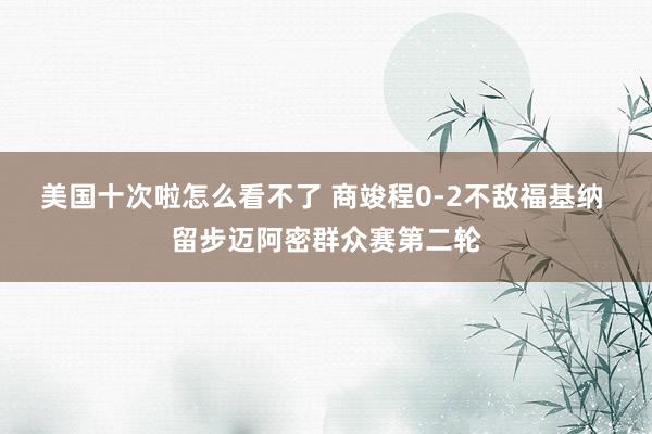 美国十次啦怎么看不了 商竣程0-2不敌福基纳 留步迈阿密群众赛第二轮