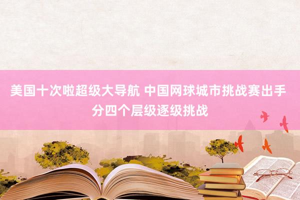 美国十次啦超级大导航 中国网球城市挑战赛出手 分四个层级逐级挑战