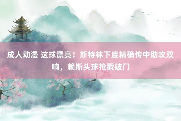 成人动漫 这球漂亮！斯特林下底精确传中助攻双响，赖斯头球抢戳破门