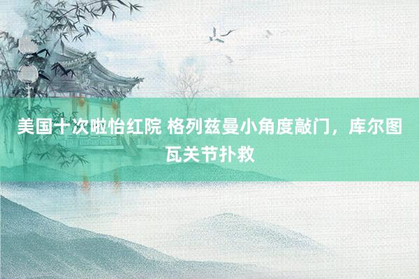 美国十次啦怡红院 格列兹曼小角度敲门，库尔图瓦关节扑救