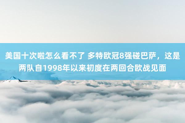 美国十次啦怎么看不了 多特欧冠8强碰巴萨，这是两队自1998年以来初度在两回合欧战见面