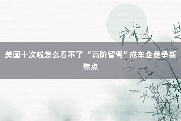 美国十次啦怎么看不了 “高阶智驾”成车企竞争新焦点