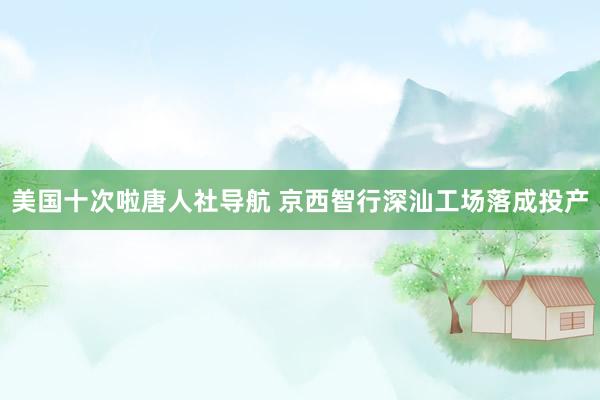 美国十次啦唐人社导航 京西智行深汕工场落成投产
