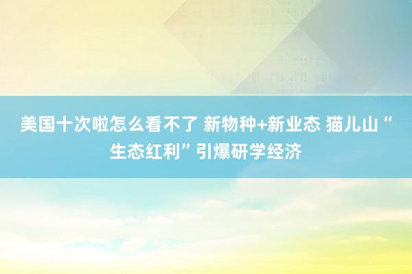 美国十次啦怎么看不了 新物种+新业态 猫儿山“生态红利”引爆研学经济