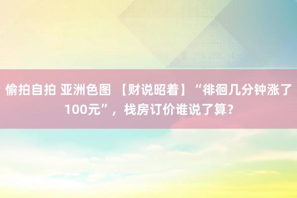 偷拍自拍 亚洲色图 【财说昭着】“徘徊几分钟涨了100元”，栈房订价谁说了算？
