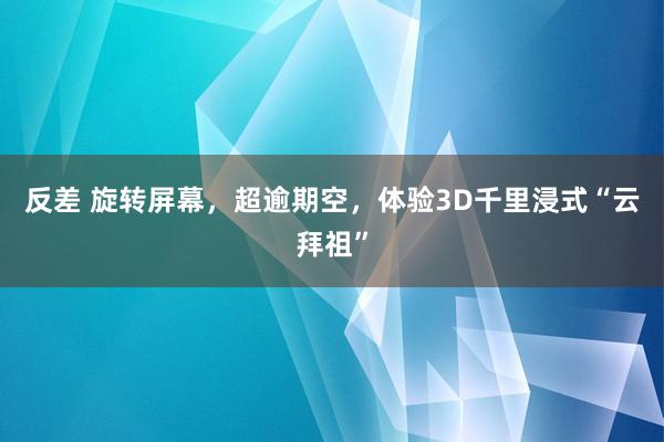 反差 旋转屏幕，超逾期空，体验3D千里浸式“云拜祖”