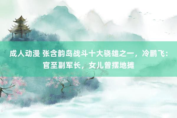 成人动漫 张含韵岛战斗十大骁雄之一，冷鹏飞：官至副军长，女儿曾摆地摊