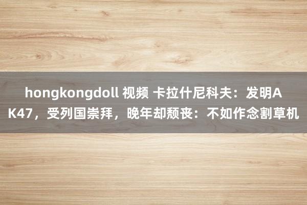 hongkongdoll 视频 卡拉什尼科夫：发明AK47，受列国崇拜，晚年却颓丧：不如作念割草机