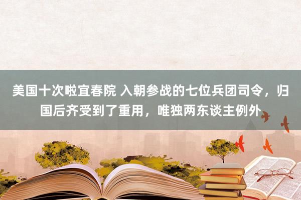 美国十次啦宜春院 入朝参战的七位兵团司令，归国后齐受到了重用，唯独两东谈主例外